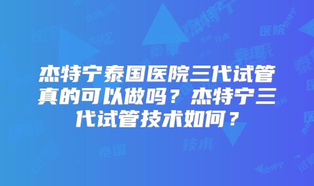 杰特宁泰国医院三代试管真的可以做吗？杰特宁三代试管技术如何？