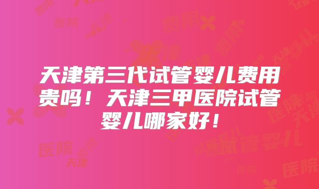 天津第三代试管婴儿费用贵吗！天津三甲医院试管婴儿哪家好！