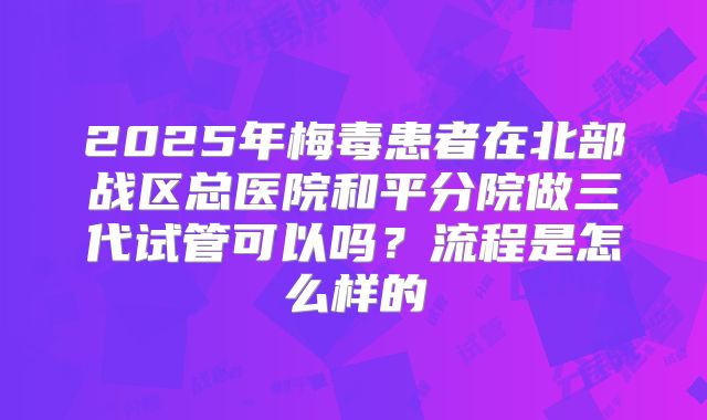 2025年梅毒患者在北部战区总医院和平分院做三代试管可以吗？流程是怎么样的