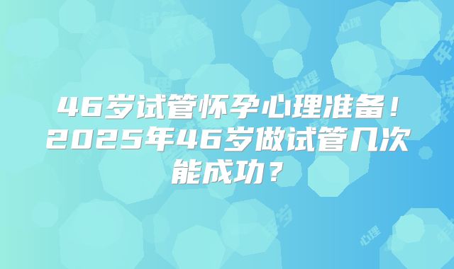 46岁试管怀孕心理准备！2025年46岁做试管几次能成功？