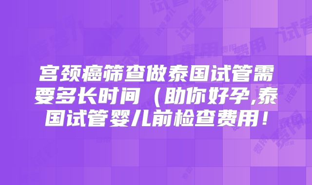 宫颈癌筛查做泰国试管需要多长时间（助你好孕,泰国试管婴儿前检查费用！