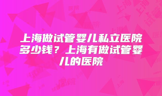 上海做试管婴儿私立医院多少钱?上海有做试管婴儿的医院