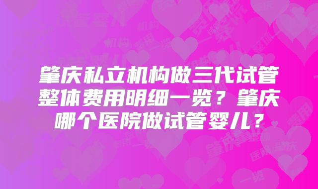 肇庆私立机构做三代试管整体费用明细一览?肇庆哪个医院做试管婴儿?