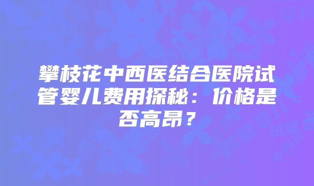 攀枝花中西医结合医院试管婴儿费用探秘：价格是否高昂？