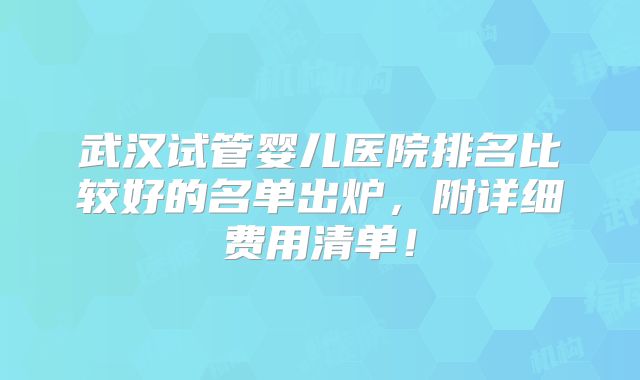武汉试管婴儿医院排名比较好的名单出炉，附详细费用清单！