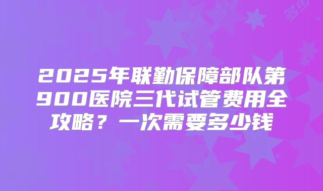 2025年联勤保障部队第900医院三代试管费用全攻略？一次需要多少钱