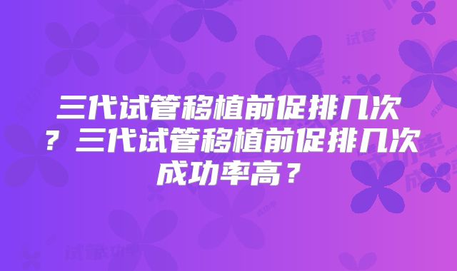 三代试管移植前促排几次？三代试管移植前促排几次成功率高？