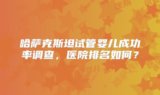 哈萨克斯坦试管婴儿成功率调查，医院排名如何？