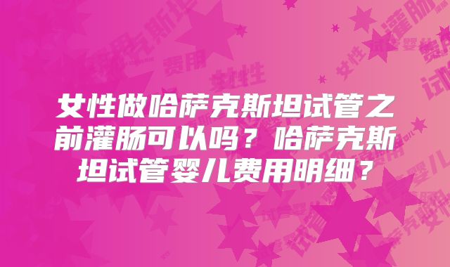 女性做哈萨克斯坦试管之前灌肠可以吗?哈萨克斯坦试管婴儿费用明细?