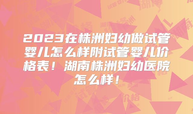 2023在株洲妇幼做试管婴儿怎么样附试管婴儿价格表！湖南株洲妇幼医院怎么样！