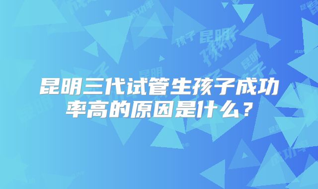 昆明三代试管生孩子成功率高的原因是什么？