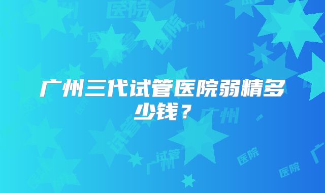 广州三代试管医院弱精多少钱？