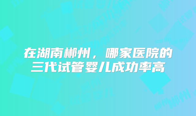 在湖南郴州,哪家医院的三代试管婴儿成功率高