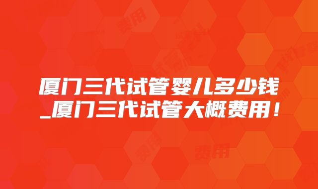 厦门三代试管婴儿多少钱_厦门三代试管大概费用!