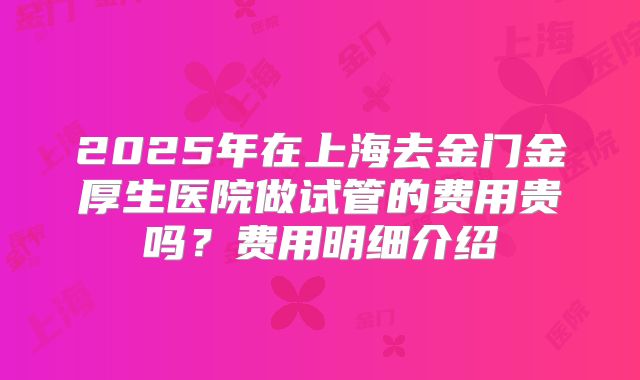 2025年在上海去金门金厚生医院做试管的费用贵吗？费用明细介绍