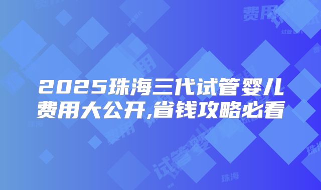 2025珠海三代试管婴儿费用大公开,省钱攻略必看