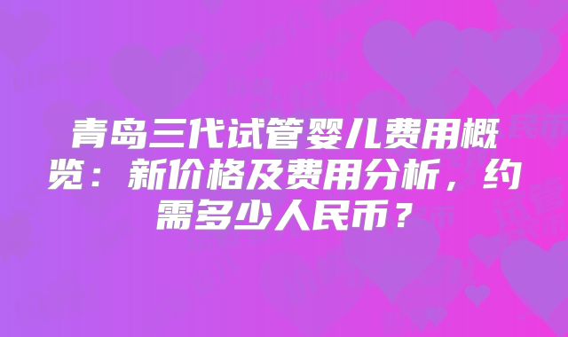 青岛三代试管婴儿费用概览:新价格及费用分析,约需多少人民币?