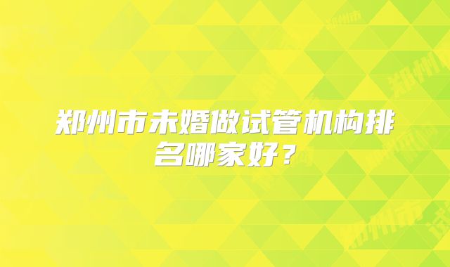 郑州市未婚做试管机构排名哪家好？