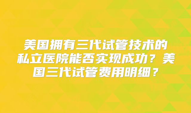 美国拥有三代试管技术的私立医院能否实现成功?美国三代试管费用明细?