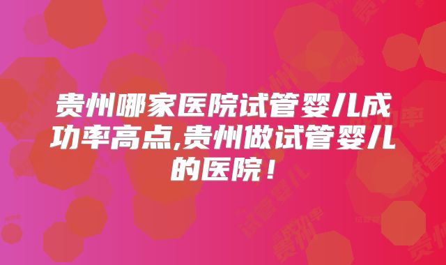贵州哪家医院试管婴儿成功率高点,贵州做试管婴儿的医院!