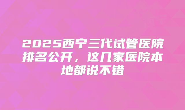2025西宁三代试管医院排名公开，这几家医院本地都说不错