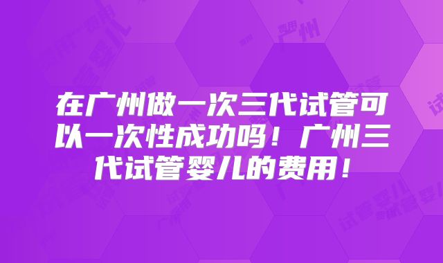 在广州做一次三代试管可以一次性成功吗!广州三代试管婴儿的费用!