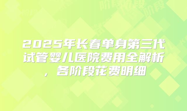 2025年长春单身第三代试管婴儿医院费用全解析，各阶段花费明细