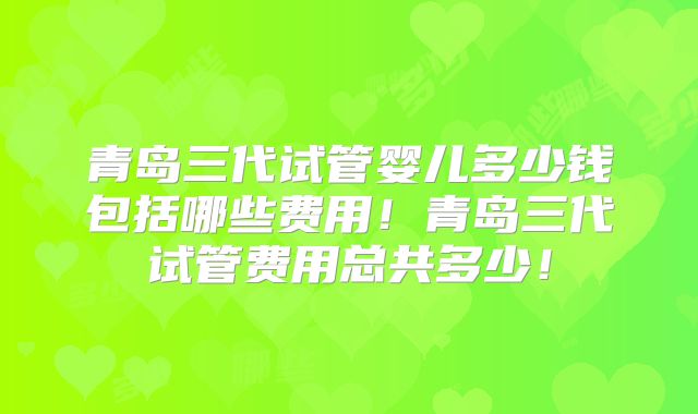 青岛三代试管婴儿多少钱包括哪些费用！青岛三代试管费用总共多少！