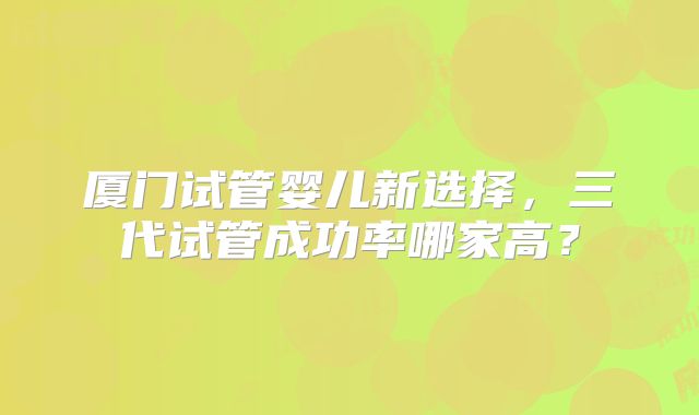 厦门试管婴儿新选择，三代试管成功率哪家高？