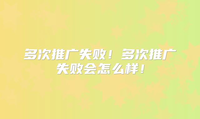 多次推广失败！多次推广失败会怎么样！