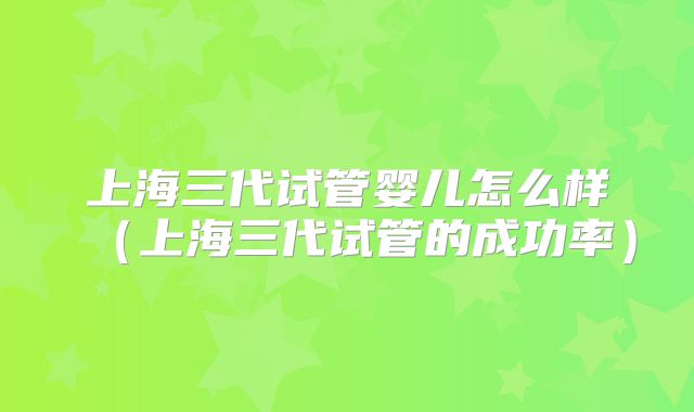 上海三代试管婴儿怎么样(上海三代试管的成功率)