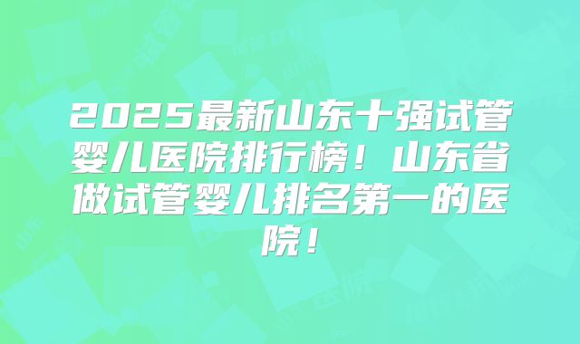 2025最新山东十强试管婴儿医院排行榜!山东省做试管婴儿排名第一的医院!