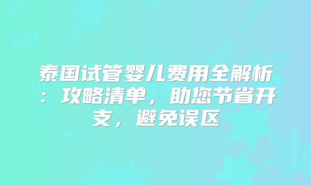 泰国试管婴儿费用全解析:攻略清单,助您节省开支,避免误区