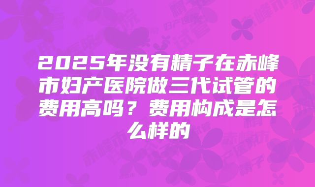 2025年没有精子在赤峰市妇产医院做三代试管的费用高吗?费用构成是怎么样的
