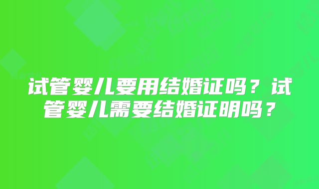 试管婴儿要用结婚证吗？试管婴儿需要结婚证明吗？