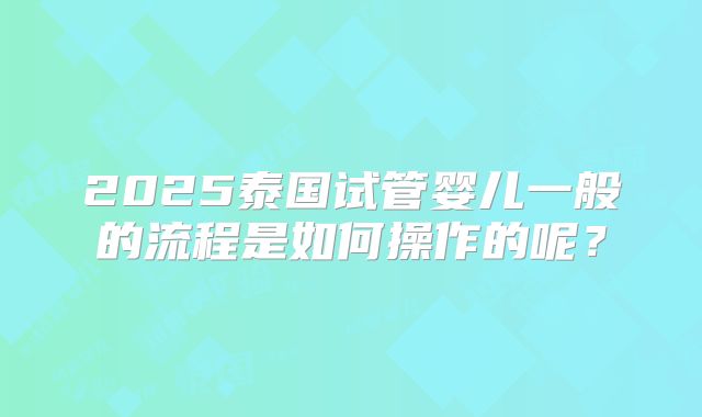 2025泰国试管婴儿一般的流程是如何操作的呢？
