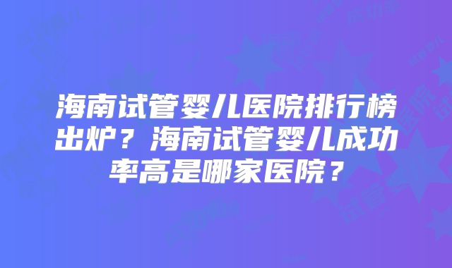海南试管婴儿医院排行榜出炉？海南试管婴儿成功率高是哪家医院？