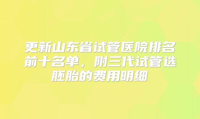 更新山东省试管医院排名前十名单，附三代试管选胚胎的费用明细