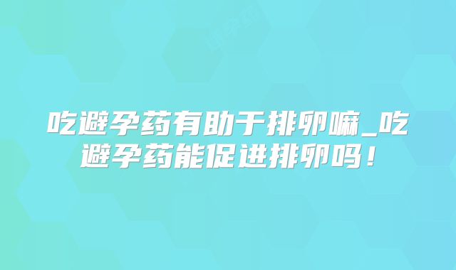 吃避孕药有助于排卵嘛_吃避孕药能促进排卵吗！