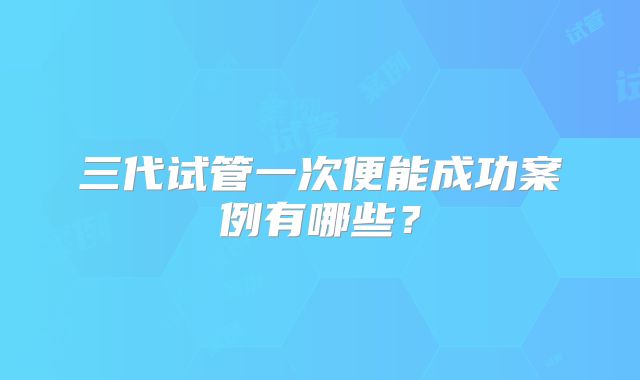 三代试管一次便能成功案例有哪些？