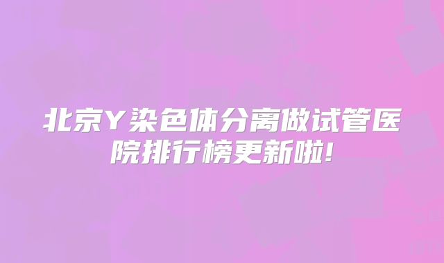 北京Y染色体分离做试管医院排行榜更新啦!