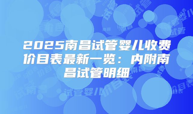 2025南昌试管婴儿收费价目表最新一览:内附南昌试管明细