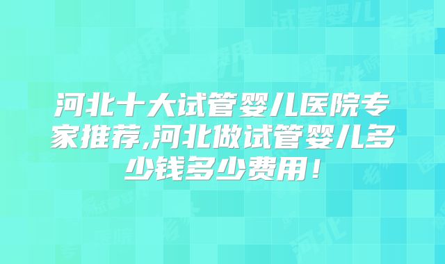 河北十大试管婴儿医院专家推荐,河北做试管婴儿多少钱多少费用!