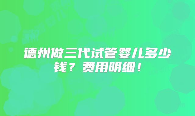 德州做三代试管婴儿多少钱？费用明细！