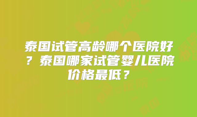 泰国试管高龄哪个医院好？泰国哪家试管婴儿医院价格最低？