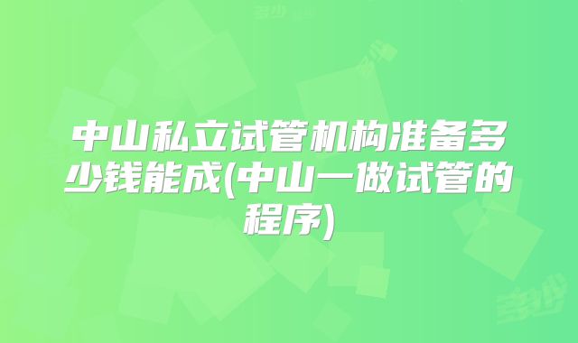 中山私立试管机构准备多少钱能成(中山一做试管的程序)