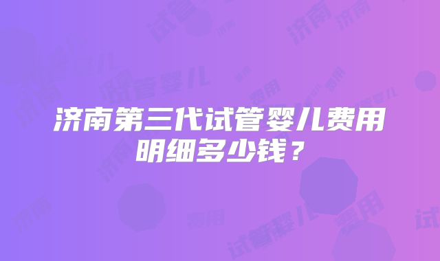济南第三代试管婴儿费用明细多少钱？