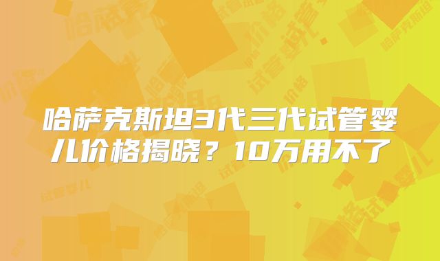 哈萨克斯坦3代三代试管婴儿价格揭晓？10万用不了