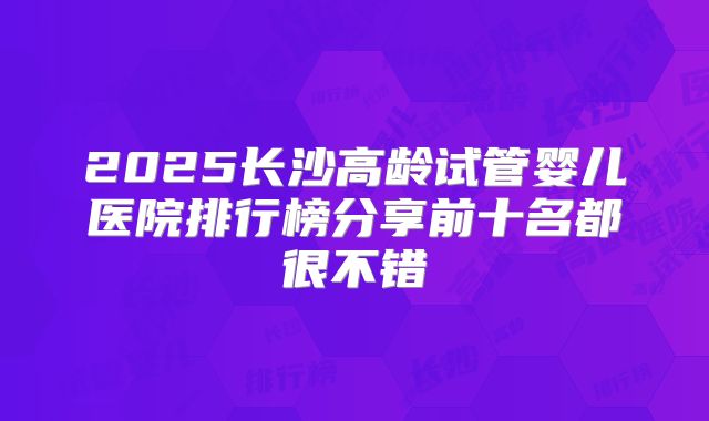 2025长沙高龄试管婴儿医院排行榜分享前十名都很不错