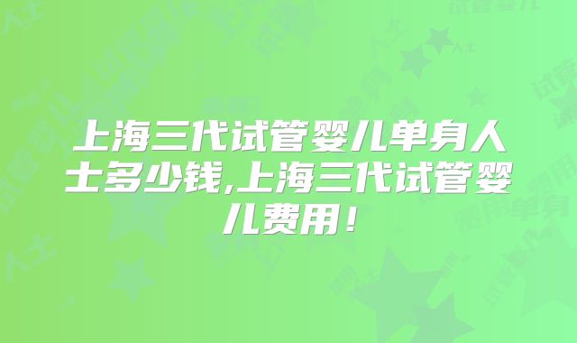 上海三代试管婴儿单身人士多少钱,上海三代试管婴儿费用!